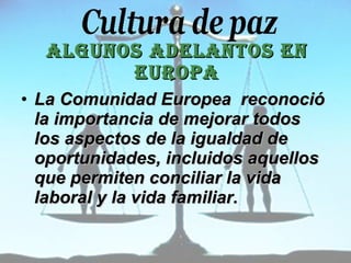 Algunos adelantos en Europa La Comunidad Europea  reconoció la importancia de mejorar todos los aspectos de la igualdad de oportunidades, incluidos aquellos que permiten  conciliar la vida laboral y la vida familiar. 
