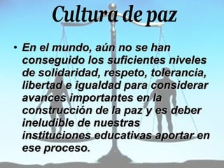 En el mundo, aún no se han conseguido los suficientes niveles de solidaridad, respeto, tolerancia, libertad e igualdad para considerar avances importantes en la construcción de la paz y es deber ineludible de nuestras instituciones educativas aportar en ese proceso. 
