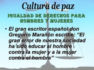 IGUALDAD DE DERECHOS PARA HOMBRES Y MUJERES El gran escritor español don Gregorio Marañón escribe: “El gran error de nuestra sociedad ha sido educar al hombre contra la mujer y a la mujer contra el hombre”   