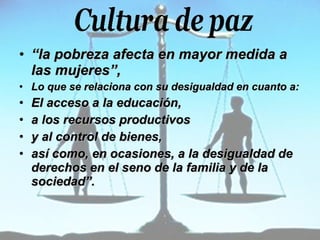 “ la pobreza afecta en mayor medida a las mujeres”,  Lo que se relaciona con su desigualdad en cuanto a: El acceso a la educación,  a los recursos productivos  y al control de bienes,  así como, en ocasiones, a la desigualdad de derechos en el seno de la familia y de la sociedad”.   