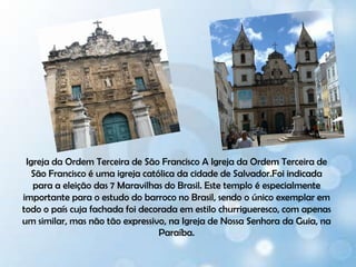 Igreja da Ordem Terceira de São Francisco A Igreja da Ordem Terceira de São Francisco é uma igreja católica da cidade de Salvador.Foi indicada para a eleição das 7 Maravilhas do Brasil. Este temploé especialmente importante para o estudo do barroco no Brasil, sendo o único exemplar em todo o país cuja fachada foi decorada em estilo churrigueresco, com apenas um similar, mas não tão expressivo, na Igreja de Nossa Senhora da Guia, na Paraíba.
