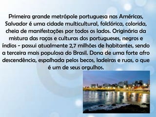 Primeira grande metrópole portuguesa nas Américas, Salvador é uma cidade multicultural, folclórica, colorida, cheia de manifestações por todos os lados. Originária da mistura das raças e culturas dos portugueses, negros e índios - possui atualmente 2,7 milhões de habitantes, sendo a terceira mais populosa do Brasil. Dona de uma forte afro descendência, espalhada pelos becos, ladeiras e ruas, o que é um de seus orgulhos.