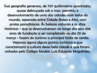 Sua geografia generosa, de 707 quilômetros quadrados, quase debruçada sob o mar, permitiu o desenvolvimento de uma das cidades mais belas do mundo, separada entre Cidade Baixa e Alta, com praias paradisíacas. Às belezas naturais e os sítios históricos - que se desenvolveram ao longo dos seus 458 anos de fundação a ser completada no dia 29 de março - fazem do turismo a principal fonte de renda. Vejamos agora alguns pontos turísticos e que caracterizam a cultura dessa bela cidade e que foram visitados pelo Colégio Modelo Luis Eduardo Magalhães.  