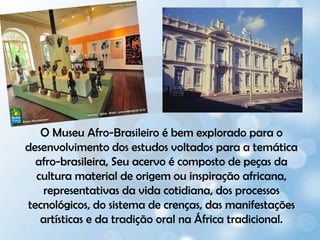 O Museu Afro-Brasileiro é bem explorado para o desenvolvimento dos estudos voltados para a temática afro-brasileira, Seu acervo é composto de peças da cultura material de origem ou inspiração africana, representativas da vida cotidiana, dos processos tecnológicos, do sistema de crenças, das manifestações artísticas e da tradição oral na África tradicional.