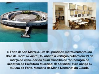 O Forte de São Marcelo, um dos principais marcos históricos da Baía de Todos os Santos, foi aberto à visitação pública em 29 de março de 2006, devido a um trabalho de recuperação de iniciativa da Prefeitura Municipal de Salvador. Hoje abriga os museus do Forte, Memória do Mar e Memórias da Cidade.
