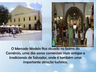 O Mercado Modelo fica situado no bairro do Comércio, uma das zonas comerciais mais antigas e tradicionais de Salvador, onde é também uma importante atração turística. 