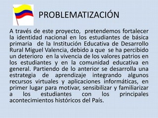 PROBLEMATIZACIÓN 
A través de este proyecto, pretendemos fortalecer 
la identidad nacional en los estudiantes de básica 
primaria de la Institución Educativa de Desarrollo 
Rural Miguel Valencia, debido a que se ha percibido 
un deterioro en la vivencia de los valores patrios en 
los estudiantes y en la comunidad educativa en 
general. Partiendo de lo anterior se desarrolla una 
estrategia de aprendizaje integrando algunos 
recursos virtuales y aplicaciones informáticas, en 
primer lugar para motivar, sensibilizar y familiarizar 
a los estudiantes con los principales 
acontecimientos históricos del País. 
 