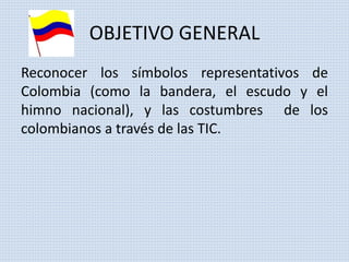 OBJETIVO GENERAL 
Reconocer los símbolos representativos de 
Colombia (como la bandera, el escudo y el 
himno nacional), y las costumbres de los 
colombianos a través de las TIC. 
 