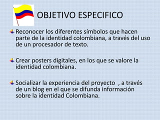 OBJETIVO ESPECIFICO 
Reconocer los diferentes símbolos que hacen 
parte de la identidad colombiana, a través del uso 
de un procesador de texto. 
Crear posters digitales, en los que se valore la 
identidad colombiana. 
Socializar la experiencia del proyecto , a través 
de un blog en el que se difunda información 
sobre la identidad Colombiana. 
 
