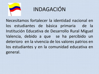 INDAGACIÓN 
Necesitamos fortalecer la identidad nacional en 
los estudiantes de básica primaria de la 
Institución Educativa de Desarrollo Rural Miguel 
Valencia, debido a que se ha percibido un 
deterioro en la vivencia de los valores patrios en 
los estudiantes y en la comunidad educativa en 
general. 
 