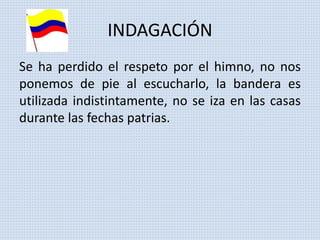 INDAGACIÓN 
Se ha perdido el respeto por el himno, no nos 
ponemos de pie al escucharlo, la bandera es 
utilizada indistintamente, no se iza en las casas 
durante las fechas patrias. 
 