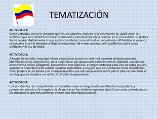 TEMATIZACIÓN 
ACTIVIDAD 1: 
Como actividad inicial se propone que los estudiantes, realicen una descripción en word sobre los 
símbolos que nos identifican como colombianos, esta descripción la realizan en el procesador de texto a 
fin de recrear digitalmente lo que estos consideran como símbolos colombianos. Al finalizar el ejercicio 
se socializa y con el docente se llega a precisiones de orden conceptual y académico sobre estos 
símbolos y el uso de word. 
ACTIVIDAD 2: 
A través de un taller investigativo los estudiantes buscan en internet aquellos símbolos que nos 
identifican como colombianos, para luego hacer por grupos una serie de posters digitales usando una 
herramienta online (Glogster) que permite este ejercicio, es importante que cada uno de estos posters 
exprese la importancia de valorar nuestras costumbres y aquello que nos simboliza como colombiano. 
Estos posters se socializan y se escogen aquellos que más expresen el sentir patrio para ser ubicados en 
un blog que se diseñara con el fin de difundir la experiencia. 
ACTIVIDAD 3: 
Los estudiantes en compañía de sus docentes crean un blog, en el que difunden sus posters, y 
comparten con otros la importancia de pensar en los símbolos que nos identifican como colombianos y 
las costumbres que nos conllevan a tener una identidad nacional. 
 