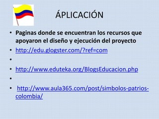 ÁPLICACIÓN 
• Paginas donde se encuentran los recursos que 
apoyaron el diseño y ejecución del proyecto 
• http://edu.glogster.com/?ref=com 
• 
• http://www.eduteka.org/BlogsEducacion.php 
• 
• http://www.aula365.com/post/simbolos-patrios-colombia/ 
 