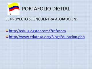 PORTAFOLIO DIGITAL 
EL PROYECTO SE ENCUENTRA ALOJADO EN: 
http://edu.glogster.com/?ref=com 
http://www.eduteka.org/BlogsEducacion.php 
