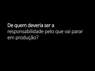 De quem deveria ser aresponsabilidade pelo que vai parar em produção?  