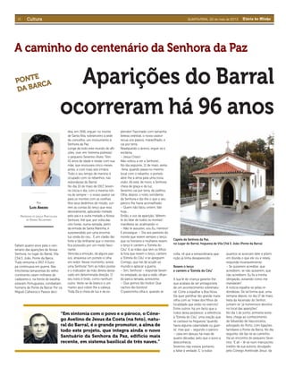 VI Diário do MinhoQUARTA-FEIRA, 22 de maio de 2013CulturaCultura
“Em sintonia com o povo e o pároco, o Cóne-
go Avelino de Jesus da Costa (na foto), natu-
ral do Barral, é o grande promotor, a alma de
todo este projeto, que integra ainda o novo
Santuário da Senhora da Paz, edifício mais
recente, em sistema basilical de três naves.”
A caminho do centenário da Senhora da PazA caminho do centenário da Senhora da Paz
Aparições do BarralAparições do Barral
ocorreram há 96 anosocorreram há 96 anos
POR
LUÍS AREZES
PROFESSOR DE LÍNGUA PORTUGUESA
NO ENSINO SECUNDÁRIO
PONTE
PONTE
DA BARCA
DA BARCA
Faltam quatro anos para o cen-
tenário das aparições de Nossa
Senhora, no lugar do Barral, Vila
Chã S. João, Ponte da Barca.
Tudo remonta a 1917. A Euro-
pa continuava em guerra. Nas
trincheiras lamacentas do velho
continente caíam milhares de
cadáveres e, na frente de batalha,
estavam Portugueses, combatiam
homens de Ponte da Barca! Por cá,
Miguel Calheiros e Passos deci-
dira, em 1916, erguer, no monte
de Santa Rita, sobranceiro à sede
do concelho, um monumento à
Senhora da Paz.
Longe de todo este mundo de aﬂi-
ções, vive, em “extrema pobreza”,
o pequeno Severino Alves. Tem
10 anos de idade e reside com sua
mãe, que enviuvara cinco meses
antes, e com mais seis irmãos.
Todo o seu tempo de menino é
ocupado com os rebanhos, nas
redondezas do Barral.
No dia 10 de maio de 1917, Severi-
no inicia o dia, com a mesma roti-
na de sempre – o nosso pastor vai
para os montes com as ovelhas.
Nos seus dedinhos de miúdo, cor-
rem as contas do terço que reza
devotamente, aplicando metade
pelo pai e a outra metade a Nossa
Senhora. Até que, por volta das
oito horas, numa ramada, perto
da ermida de Santa Marinha, é
surpreendido por uma enorme
luz vinda do céu... É um clarão tão
forte e tão brilhante que o menino
ﬁca possuído por um medo fasci-
nante.
Vencida a emoção, dá alguns pas-
sos, atravessa um portelo e olha
em redor. Nesse momento, avista
uma Senhora! Tem as mãos postas
e o indicador da mão direita desta-
cado em determinada direção. O
seu rosto é lindo, como nenhum
outro. Veste-se de branco e um
manto azul cobre-lhe a cabeça.
Toda Ela é cheia de luz e de es-
plendor! Fascinado com tamanha
beleza celestial, o nosso pastor
recua uns passos, maravilhado, e
cai por terra.
Readquirido o ânimo, ergue-se e
exclama:
– Jesus Cristo!
Não voltou a ver a Senhora!...
No dia seguinte, 11 de maio, sexta-
-feira, quando passa no mesmo
local com o rebanho, o portelo
abre-lhe a alma para uma nova
visão. Ali está, de novo, a Senhora
cheia de graça e de luz.
Severino cai por terra, de joelhos.
Olha, depois, o rosto sorridente
da Senhora e diz-lhe o que o seu
pároco lhe havia aconselhado:
– Quem não falou ontem, fale
hoje...
Então, a voz da aparição, “diferen-
te do falar de todos os mortais”,
manifesta-se, acalmando-o:
– Não te assustes, sou Eu, menino!
E prossegue: – Diz aos pastores do
monte que rezem sempre o terço,
que os homens e mulheres rezem
o terço e cantem a “Estrela do
Céu”. E as mães que têm os ﬁlhos
lá fora que rezem o terço, cantem
a “Estrela do Céu” e se apeguem
Comigo, que hei de acudir ao
mundo e aplacar a guerra.
– Sim, Senhora! – responde Severi-
no extasiado, ao que a visão, olhan-
do para a ramada, acrescenta:
– Que gomos tão lindos! Que
cachos tão bonitos!
O pastorinho olha e, quando se
volta, vê que a extraordinária apa-
rição já tinha desaparecido.
Rezem o terço
e cantem a “Estrela do Céu”
A sua fé de criança garante-lhe
que acabara de ser protagonista
de um acontecimento sobrenatu-
ral. Corre a espalhar a Boa Nova.
Ele quer partilhar tão grande mara-
vilha com as “mães dos ﬁlhos da
localidade que estão no exército”.
Entre outros, há um facto que a
todos deixa perplexos: a referência
à “Estrela do Céu”, uma oração que
se cantava na freguesia, “quando
havia alguma calamidade ou guer-
ra”, mas que – segundo o pároco
– caíra em desuso há mais de
quatro décadas, pelo que o povo a
desconhecia.
Severino não estava, portanto,
a faltar à verdade. E, “a todos
quantos se acercam dele e põem
em dúvida o que ele viu e relata,
responde invariavelmente:
– Se quiserem acreditar, que
acreditem; se não quiserem, que
não acreditem. Eu ﬁz a minha
obrigação, avisando como me
mandaram”.
A notícia espalha-se pelas re-
dondezas. De tal forma que, uma
semana depois, no dia 17 de maio,
festa da Ascensão do Senhor,
juntam-se “já numerosos devotos
no local das aparições”.
No dia 1 de junho, primeira sexta-
feira, chega ao conhecimento
de Sebastião de Vasconcelos,
advogado do Porto, com ligações
familiares a Ponte da Barca. No dia
seguinte, ele faz-se ao caminho.
Vai ao encontro do pequeno Seve-
rino. “E ali – lê-se num manuscrito
inédito da sua autoria, divulgado
pelo Cónego Avelinode Jesus da
Capela da Senhora da Paz,
no Lugar do Barral, freguesia de Vila Chã S. João (Ponte da Barca)
 