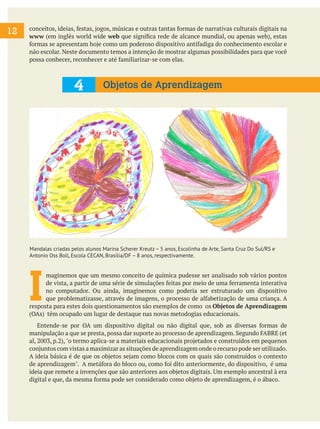 12

conceitos, ideias, festas, jogos, músicas e outras tantas formas de narrativas culturais digitais na
www (em inglês world wide web que significa rede de alcance mundial, ou apenas web), estas
formas se apresentam hoje como um poderoso dispositivo antifadiga do conhecimento escolar e
não escolar. Neste documento temos a intenção de mostrar algumas possibilidades para que você
possa conhecer, reconhecer e até familiarizar-se com elas.

4

Objetos de Aprendizagem

Mandalas criadas pelos alunos Marina Scherer Kreutz – 5 anos, Escolinha de Arte, Santa Cruz Do Sul/RS e
Antonio Oss Boll, Escola CECAN, Brasília/DF – 8 anos, respectivamente.

I

maginemos que um mesmo conceito de química pudesse ser analisado sob vários pontos
de vista, a partir de uma série de simulações feitas por meio de uma ferramenta interativa
no computador. Ou ainda, imaginemos como poderia ser estruturado um dispositivo
que problematizasse, através de imagens, o processo de alfabetização de uma criança. A
resposta para estes dois questionamentos são exemplos de como os Objetos de Aprendizagem
(OAs) têm ocupado um lugar de destaque nas novas metodogias educacionais.
	 Entende-se por OA um dispositivo digital ou não digital que, sob as diversas formas de
manipulação a que se presta, possa dar suporte ao processo de aprendizagem. Segundo FABRE (et
al, 2003, p.2), "o termo aplica-se a materiais educacionais projetados e construídos em pequenos
conjuntos com vistas a maximizar as situações de aprendizagem onde o recurso pode ser utilizado.
A ideia básica é de que os objetos sejam como blocos com os quais são construídos o contexto
de aprendizagem". A metáfora do bloco ou, como foi dito anteriormente, do dispositivo, é uma
ideia que remete a invenções que são anteriores aos objetos digitais. Um exemplo ancestral à era
digital e que, da mesma forma pode ser considerado como objeto de aprendizagem, é o ábaco.

 