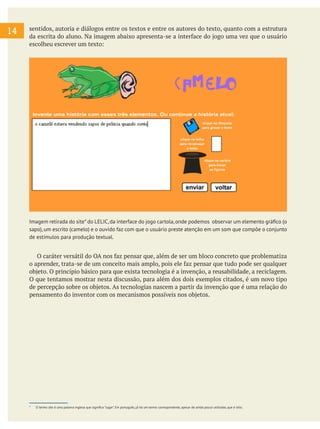 14

sentidos, autoria e diálogos entre os textos e entre os autores do texto, quanto com a estrutura
da escrita do aluno. Na imagem abaixo apresenta-se a interface do jogo uma vez que o usuário
escolheu escrever um texto:

Imagem retirada do site* do LELIC, da interface do jogo cartola, onde podemos observar um elemento gráfico (o
sapo), um escrito (camelo) e o ouvido faz com que o usuário preste atenção em um som que compõe o conjunto
de estímulos para produção textual.

O caráter versátil do OA nos faz pensar que, além de ser um bloco concreto que problematiza
o aprender, trata-se de um conceito mais amplo, pois ele faz pensar que tudo pode ser qualquer
objeto. O princípio básico para que exista tecnologia é a invenção, a reusabilidade, a reciclagem.
O que tentamos mostrar nesta discussão, para além dos dois exemplos citados, é um novo tipo
de percepção sobre os objetos. As tecnologias nascem a partir da invenção que é uma relação do
pensamento do inventor com os mecanismos possíveis nos objetos.
	

*	

O termo site é uma palavra inglesa que significa "lugar". Em português, já há um termo correspondente, apesar de ainda pouco utilizado, que é sitio.

 