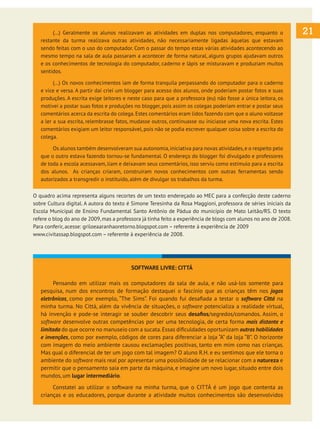 (...) Geralmente os alunos realizavam as atividades em duplas nos computadores, enquanto o
restante da turma realizava outras atividades, não necessariamente ligadas àquelas que estavam
sendo feitas com o uso do computador. Com o passar do tempo estas várias atividades acontecendo ao
mesmo tempo na sala de aula passaram a acontecer de forma natural, alguns grupos ajudavam outros
e os conhecimentos de tecnologia do computador, caderno e lápis se misturavam e produziam muitos
sentidos.
	
(...) Os novos conhecimentos iam de forma tranquila perpassando do computador para o caderno
e vice e versa. A partir daí criei um blogger para acesso dos alunos, onde poderiam postar fotos e suas
produções. A escrita exige leitores e neste caso para que a professora (eu) não fosse a única leitora, os
motivei a postar suas fotos e produções no blogger, pois assim os colegas poderiam entrar e postar seus
comentários acerca da escrita do colega. Estes comentários eram lidos fazendo com que o aluno voltasse
a ler a sua escrita, relembrasse fatos, mudasse outros, continuasse ou iniciasse uma nova escrita. Estes
comentários exigiam um leitor responsável, pois não se podia escrever qualquer coisa sobre a escrita do
colega.
	
Os alunos também desenvolveram sua autonomia, iniciativa para novas atividades, e o respeito pelo
que o outro estava fazendo tornou-se fundamental. O endereço do blogger foi divulgado e professores
de toda a escola acessavam, liam e deixavam seus comentários, isso serviu como estímulo para a escrita
dos alunos. As crianças criaram, construíram novos conhecimentos com outras ferramentas sendo
autorizados a transgredir o instituído, além de divulgar os trabalhos da turma.
O quadro acima representa alguns recortes de um texto endereçado ao MEC para a confecção deste caderno
sobre Cultura digital. A autora do texto é Simone Teresinha da Rosa Maggioni, professora de séries iniciais da
Escola Municipal de Ensino Fundamental Santo Antônio de Pádua do município de Mato Leitão/RS. O texto
refere o blog do ano de 2009, mas a professora já tinha feito a experiência de blogs com alunos no ano de 2008.
Para conferir, acesse: griloeaaranhaoretorno.blogspot.com – referente à experiência de 2009
www.civitassap.blogspot.com – referente à experiência de 2008.

SOFTWARE LIVRE: CITTÁ
	
Pensando em utilizar mais os computadores da sala de aula, e não usá-los somente para
pesquisa, num dos encontros de formação destaquei o fascínio que as crianças têm nos jogos
eletrônicos, como por exemplo, “The Sims”. Foi quando fui desafiada a testar o software Cittá na
minha turma. No Cittá, além da vivência de situações, o software potencializa a realidade virtual,
há invenção e pode-se interagir se souber descobrir seus desafios/segredos/comandos. Assim, o
software desenvolve outras competências por ser uma tecnologia, de certa forma mais distante e
limitada do que ocorre no manuseio com a sucata. Essas dificuldades oportunizam outras habilidades
e invenções, como por exemplo, códigos de cores para diferenciar a loja “A” da loja “B”. O horizonte
com imagem do meio ambiente causou exclamações positivas, tanto em mim como nas crianças.
Mas qual o diferencial de ter um jogo com tal imagem? O aluno R.H. e eu sentimos que ele torna o
ambiente do software mais real por apresentar uma possibilidade de se relacionar com a natureza e
permitir que o pensamento saia em parte da máquina, e imagine um novo lugar, situado entre dois
mundos, um lugar intermediário.
	
Constatei ao utilizar o software na minha turma, que o CITTÁ é um jogo que contenta as
crianças e os educadores, porque durante a atividade muitos conhecimentos são desenvolvidos

21

 