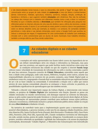 22

e são desencadeadas novas buscas, e para os educandos, não perde o “legal” de jogar. Além da
comunicação entre os grupos de cada cidade, há colaboração e troca de ideias e conhecimentos
(temas transversais, medidas, agricultura, indústria, comercio, redação, eleição, confecção de
bandeiras e dinheiro...) que sugerem também simulações com dinâmicas. Mas não há confusão
na cabeça das crianças com o trabalho com diferentes moedas como o real, o diner e o vulcano?
Percebeu-se que o trabalho abordou a diversidade, que também foi reforçada pela pesquisa nos
diferentes países na internet, cálculos de uma casa de câmbio e para a oferta dos terrenos a venda
nos diferentes mundos. O aluno J.S. se confundia às vezes, porém a maioria criava e me questionava
sobre os demais detalhes como, por exemplo, as moedas e os centavos. Os comandos também
permitiram a visão aérea e nas demais dimensões, assim como o Google Earth, que auxiliou na
leitura e construção de mapas. O mapeamento foi uma continuidade do trabalho com endereços,
iniciado com a carta convencional para os alunos do outro município. Esse trabalho envolveu
também a energia elétrica, que ficou sendo subterrânea.

7

As cidades digitais e as cidades
educadoras

O

s exemplos até então apresentados nos fazem inferir acerca da importância de ter
um debate metodológico sério em relação à informática na Educação, mas para
que isso aconteça, um aspecto que pode facilitar muito iniciativas como estas são
as condições estruturais das cidades no que diz respeito à internet banda larga
(oferece maior velocidade de transmissão de informações na web) e escolas conectadas a partir
de uma boa estrutura. Enquanto conceito de Cidade Educadora, entendida como aquela que
tem a cidade como pedagogia, onde cada museu, biblioteca, hospital, entre outros, assume sua
responsabilidade educativa no contexto de um projeto conjunto, uma Cidade Digital pode se
estabelecer como elo, congregando e fazendo fluir as ansiedades educativas que registram formas
de ser e de se fazer cidadão na comunidade. É entendendo a relação com o saber que outros
setores de uma mesma comunidade educativa se enriquece e busca articular os possíveis, as
possibilidades significativas de aprendizagens que são também sociais.
	 Voltando a discutir esse importante espaço da Cultura Digital, a interconexão com nossas
cidades, os projetos de Cidades Digitais têm justamente esta função. Quando se pensa em
cidades enraizadas no mundo convencional, com destaque especial ao contexto da Educação,
pensa-se pelo caráter especial de poder fortalecer o vínculo social através deste digital, de forma
que as informações ali apresentadas possam contribuir para melhorar nossas ações políticas,
culturais e econômicas, redefinindo inclusive a própria dimensão pública desta cidade na criação
de uma cibercidadania (cidadania virtual).
	 Na tentativa de contribuir tanto para a implementação quanto para a manutenção desta
possível cibercidadania, o governo instalou a rede sem fio em algumas cidades brasileiras, entre
elas Almerim (PA), Santa Cecília do Pavão (Paraná), Belo Horizonte e Tiradentes (MG), Ouro Preto
(MG), Parintins (AM), Piraí (RJ), Aparecida (SP), criando verdadeiros territórios de informações
em rede, unindo escolas, postos de saúde, hospitais, delegacias. Considerando os avanços deste
projeto, sentidos sobretudo na qualidade e agilidade das informações e do acesso da população
contemplada, denominado "Cidades Digitais", o Ministério das Comunicações tem intensificado

 