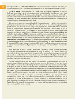 28

filmes produzidos. Já as Bibliotecas Virtuais, autônomas e autosuficientes em si mesmas, são
totalmente virtualizadas e digitalizadas pois apresentam os arquivos somente neste formato.
	 Um Livro Digital (Livro Eletrônico ou e-book) pode ser vendido ou baixado na internet
desde que respeitadas regras, pois mesmo sendo comercializados digitalmente, esses livros
são protegidos pelas leis de direito autoral e não podem ser alterados, plagiados, distribuídos e
comercializados sem a expressa autorização do autor. E por falar em autor, após setenta anos de
falecimento do autor, sua obra literária entra em domínio público e, neste caso, não há restrições
a cópias desde que devidamente referenciadas.
	 Hoje, um ponto favorável à comercialização de livros pela internet é a rapidez com que pode ser
feito o processo, desde a compra em sebos de livros ou livrarias on-line, até a leitura propriamente,
quando o livro fica "baixado" no seu computador, digitalmente, respeitando o meio ambiente,
já que, no formato digital nenhum papel é utilizado, pois é possível a leitura direto na tela do
computador (ou até do celular). Livros podem ser lidos em pequenos dispositivos com capacidade
para esse fim (tablets, smartphones, celulares, etc.), que formam em conjunto os PDAs, que
em inglês significa Personal Digital Assistants, também chamados de Handhelds. Alguns livros,
inclusive, podem ser “lidos” literalmente, com softwares hoje que lêem as palavras, não as letras,
em voz alta sem o antigo sotaque robotizado. Para ler os livros digitais agora temos os e-readers,
como o Kindle, Nook, Que e vários outros. Projeções estimam a venda de seis milhões de leitores
eletrônicos até final de 2010. Considerando que o hábito de leitura no Brasil ainda é baixo, média
de leitura de 4,7 livros por ano para crianças e adolescentes que frequentam a escola, quem sabe
os leitores eletrônicos de livros digitais podem contribuir para despertar o hábito de leitura dos
jovens?
	 Sobre a questão da leitura, quando falamos em Letramento Digital falamos também em
níveis de diferenciação de tempo, de espaço, de lugar, de acesso... e de recursos financeiros.
Independente destes fatores que podem ser classificados como excludentes do processo social,
é preciso também discutir as condições de compreensão deste mundo digital. Se hoje temos
condições de nos comunicar, de nos fazer entender nestes ambientes não convencionais, isso é
fruto da nossa interação com o meio.
	 Para que nossa interação não seja apenas a de receber e enviar mensagens síncronas ou
assíncronas, precisamos conhecer outros recursos, hoje de fácil acesso e uso, que podem
potencializar nossas condições de interpretação e compreensão, tais como recursos de edição
de imagens, de fotos, de filmes, de músicas. Para essas funções existem softwares livres, assim
denominados pelo fato de serem ferramentas construídas de forma aberta e colaborativa na rede,
que podem garantir uma maior familiaridade com o que você vê e ouve nos espaços das mídias
digitais e também o discernimento necessário para compreender nosso mundo da Cultura Digital.
	 Considerando as questões até agora apresentadas, acreditamos que seja possível criar
uma Biblioteca Virtual, um Livro Virtual especifico para sua comunidade, em parceria com os
professores da escola. Seria interessante também identificar as principais expressões usadas
pelos alunos nas trocas de textos digitais, criando e publicizando um dicionário de expressões
digitais disponível aos professores, para que eles possam usá-lo pedagogicamente em suas áreas
e, até mesmo publicá-lo em um blog.

 