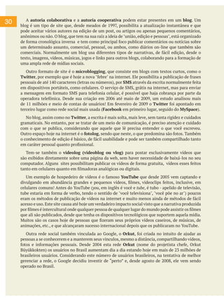 30

	 A autoria colaborativa e a autoria cooperativa podem estar presentes em um blog. Um
blog é um tipo de site que, desde meados de 1997, possibilita a atualização instantânea e que
pode aceitar vários autores na edição de um post, ou artigos ou apenas pequenos comentários,
anônimos ou não. O blog, que tem na sua raíz a ideia de "união, edição e pessoas", está organizado
de forma cronológica inversa e tem como principal foco publicar comentários ou notícias sobre
um determinado assunto, comercial, pessoal, ou ambos, como diários on-line que também são
comerciais. Normalmente um blog usa diferentes tipos de narrativas, de fácil edição, desde o
texto, imagens, vídeos, músicas, jogos e links para outros blogs, colaborando para a formação de
uma ampla rede de mídias sociais.
	 Outro formato de site é o microblogging, que consiste em blogs com textos curtos, como o
Twitter, por exemplo que é hoje a nova "febre" na internet. Ele possibilita a publicação de frases
pessoais de até 140 caracteres (letras ou números), por SMS através da escrita normalmente feita
em dispositivos portáteis, como celulares. O serviço de SMS, grátis na internet, mas para enviar
a mensagem em formato SMS para telefonia celular, é possível que haja cobrança por parte da
operadora telefônica. Desde sua criação em 2006 até maio de 2009, um estudo analisou mais
de 11 milhões e meio de contas de usuários! Em fevereiro de 2009 o Twitter foi apontado em
terceiro lugar como rede social mais usada (Facebook em primeiro lugar, seguido do MySpace).
	 No blog, assim como no Twitter, a escrita é mais solta, mais leve, sem tanta rigidez e cuidados
gramaticais. No entanto, por se tratar de um meio de comunicação, é preciso atenção e cuidado
com o que se publica, considerando que aquele que lê precisa entender o que você escreveu.
Outro espaço hoje na internet é o fotolog, sendo que neste, o que predomina são fotos. Também
o conhecimento de edição é básico, de fácil usabilidade e pode ser também compartilhado tanto
em caráter pessoal quanto profissional.
	 Tem-se também o videolog (videoblog ou vlog) para postar exclusivamente vídeos que
são exibidos diretamente sobre uma página da web, sem haver necessidade de baixá-los no seu
computador. Alguns sites possibilitam publicar os vídeos de forma gratuita, vídeos esses feitos
tanto em celulares quanto em filmadoras analógicas ou digitais.
	 Um exemplo de hospedeiro de vídeos é o famoso YouTube que desde 2005 vem captando e
divulgando em abundância grandes e pequenos vídeos, filmes, videoclips feitos, inclusive, em
celulares comuns! Antes do YouTube (you, em inglês é você e tube, é tubo - apelido de televisão,
tube estaria em forma de verbo, tendo o sentido de "você televisiona", "você põe no ar") poucos
eram os métodos de publicação de vídeos na internet e muito menos ainda de métodos de fácil
acesso e uso. Este site causa até hoje um verdadeiro impacto social visto que a narrativa produzida
por filmes é intercultural onde qualquer pessoa de qualquer lugar do mundo pode assistir os filmes
que ali são publicados, desde que tenha os dispositivos tecnológicos que suportem aquela mídia.
Muitos são os casos hoje de pessoas que fizeram seus próprios vídeos caseiros, de músicas, de
animações, etc., e que alcançaram sucesso internacional depois que os publicaram no YouTube.
	 Outra rede social também vinculada ao Google, o Orkut, foi criada no intuito de ajudar as
pessoas a se conhecerem e a manterem seus vinculos, mesmo a distância, compartilhando vídeos,
fotos e informações pessoais. Desde 2004 esta rede Orkut (nome do projetista chefe, Orkut
Büyükkokten) os usuários no Brasil aumentam dia a dia estando hoje em mais de 23 milhões de
brasileiros usuários. Considerando este número de usuários brasileiros, na tentativa de melhor
gerenciar a rede, o Google decidiu investir de “perto” e, desde agosto de 2008, ele vem sendo
operado no Brasil.	

 