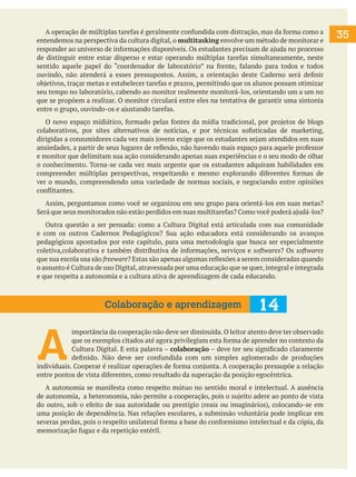 A operação de múltiplas tarefas é geralmente confundida com distração, mas da forma como a
entendemos na perspectiva da cultura digital, o multitasking envolve um método de monitorar e
responder ao universo de informações disponíveis. Os estudantes precisam de ajuda no processo
de distinguir entre estar disperso e estar operando múltiplas tarefas simultaneamente, neste
sentido aquele papel do “coordenador de laboratório” na frente, falando para todos e todos
ouvindo, não atenderá a esses pressupostos. Assim, a orientação deste Caderno será definir
objetivos, traçar metas e estabelecer tarefas e prazos, permitindo que os alunos possam otimizar
seu tempo no laboratório, cabendo ao monitor realmente monitorá-los, orientando um a um no
que se propõem a realizar. O monitor circulará entre eles na tentativa de garantir uma sintonia
entre o grupo, ouvindo-os e ajustando tarefas.
	 O novo espaço midiático, formado pelas fontes da mídia tradicional, por projetos de blogs
colaborativos, por sites alternativos de notícias, e por técnicas sofisticadas de marketing,
dirigidas a consumidores cada vez mais jovens exige que os estudantes sejam atendidos em suas
ansiedades, a partir de seus lugares de reflexão, não havendo mais espaço para aquele professor
e monitor que delimitam sua ação considerando apenas suas experiências e o seu modo de olhar
o conhecimento. Torna-se cada vez mais urgente que os estudantes adquiram habilidades em
compreender múltiplas perspectivas, respeitando e mesmo explorando diferentes formas de
ver o mundo, compreendendo uma variedade de normas sociais, e negociando entre opiniões
conflitantes.
	 Assim, perguntamos como você se organizou em seu grupo para orientá-los em suas metas?
Será que seus monitorados não estão perdidos em suas multitarefas? Como você poderá ajudá-los?
	 Outra questão a ser pensada: como a Cultura Digital está articulada com sua comunidade
e com os outros Cadernos Pedagógicos? Sua ação educadora está considerando os avanços
pedagógicos apontados por este capítulo, para uma metodologia que busca ser especialmente
coletiva,colaborativa e também distributiva de informações, serviços e softwares? Os softwares
que sua escola usa são freeware? Estas são apenas algumas reflexões a serem consideradas quando
o assunto é Cultura de uso Digital, atravessada por uma educação que se quer, integral e integrada
e que respeita a autonomia e a cultura ativa de aprendizagem de cada educando.

Colaboração e aprendizagem

14

A

importância da cooperação não deve ser diminuída. O leitor atento deve ter observado
que os exemplos citados até agora privilegiam esta forma de aprender no contexto da
Cultura Digital. E esta palavra – colaboração – deve ter seu significado claramente
definido. Não deve ser confundida com um simples aglomerado de produções
individuais. Cooperar é realizar operações de forma conjunta. A cooperação pressupõe a relação
entre pontos de vista diferentes, como resultado da superação da posição egocêntrica.
	 A autonomia se manifesta como respeito mútuo no sentido moral e intelectual. A ausência
de autonomia, a heteronomia, não permite a cooperação, pois o sujeito adere ao ponto de vista
do outro, sob o efeito de sua autoridade ou prestígio (reais ou imaginários), colocando-se em
uma posição de dependência. Nas relações escolares, a submissão voluntária pode implicar em
severas perdas, pois o respeito unilateral forma a base do conformismo intelectual e da cópia, da
memorização fugaz e da repetição estéril.

35

 