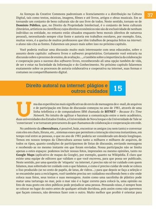 As licenças da Creative Commons padronizam o licenciamento e a distribuição na Cultura
Digital, tais como textos, músicas, imagens, filmes e até livros, artigos e obras musicais. Em se
tornando um conjunto de bens culturais são de uso livre de todos. Neste sentido, tornam-se de
Domínio Público, que, no Direito da Propriedade Intelectual, é o conjunto de bens culturais
(literários, artísticos ou científicos) cujos direitos econômicos não são de exclusividade de nenhum
indivíduo ou entidade, no entanto estão situados enquanto bens morais (direitos de natureza
pessoal), necessitando sempre citar fonte e autoria em trabalhos escolares, por exemplo. Esta,
muitas vezes, é a queixa de muitos professores que têm trabalhos de pesquisa feitos na internet:
o aluno não cita as fontes. Falaremos um pouco mais sobre isso no próximo capitulo.
	 Você poderia realizar uma discussão muito mais interessante com seus educandos, sobre o
assunto deste capitulo: softwares livres e softwares proprietários. Certamente você entraria na
discussão sobre o processo de ensino, de avaliação..., e também sobre a importância da colaboração
e cooperação para o sucesso dos softwares livres, reconhecendo ali uma opção também de vida,
de ser e estar na Sociedade da Informação e do Conhecimento. No próximo capitulo falaremos
exatamente sobre os processos de autoria colaborativa e cooperativa na internet, suas formas e
costumes no compartilhamento digital.

Direito autoral na internet: plágios e
outros cuidados

15

U

ma das experiências mais significativas de envio de mensagens de e-mail, de arquivos
e de participação em listas de discussão começou no ano de 1981, através de uma
linha telefônica e de computadores IBM chamada de BITNET – Because It's Time
Network. No intuito de agilizar e baratear a comunicação entre o meio acadêmico,
duas universidades dos Estados Unidos, a Universidade de Nova Iorque e da Universidade de Yale se
"conectaram" e se tornaram precursores do que chamamos de colaboração e cooperaração em rede.
	 No ambiente da cibercultura, é possível, hoje, encontrar os amigos (ou nem tanto) e conversar
com eles em chats, fóruns, etc., sistemas esses que permitem a interação síncrona instantânea, em
tempo real entre as pessoas, o que no ano de 1981 poderia ser considerado um desejo longínquo.
Temos em nossos tempos da Cibercultura acesso tanto a milhares e milhares de arquivos, de
todos os tipos, quanto condições de participarmos de listas de discussão, enviando mensagens
e recebendo-as no mesmo instante em que foram enviadas. Nossa participação não se limita
apenas a estes espaços: podemos incluir nossas fotos, impressões ou mesmo opiniões, tanto no
Google Maps (aplicativo de mapas da Google), por exemplo, quanto na Wikipédia. É claro que
existe uma equipe de editores que validam o que você escreveu, para que possa ser publicado.
Neste sentido, por uma questão de "etiqueta" na internet, é preciso não só ter cuidado com quem
falamos, mas sobretudo ter cuidado com o que falamos, e como é preciso cuidar de onde se coloca
o lixo produzido (se no cesto de papéis, de latas, de vidros...) para que depois se faça a seleção e
se encaminhe para a reciclagem, você também precisa ser cuidadoso escolhendo bem o site onde
coloca suas fotos, seus textos e suas mensagens. Assim como uma sacolinha de plástico pode
matar uma tartaruga no mar, pois o mar não é o lugar correto para colocá-la, uma opinião ou
foto de mau gosto em sites públicos pode prejudicar uma pessoa. Pensando nisso, é sempre bom
se colocar no lugar do outro antes de qualquer atitude duvidosa, pois assim como não queremos
que façam conosco, não devemos fazer com o outro. Muito melhor que proibir é orientar para

37

 