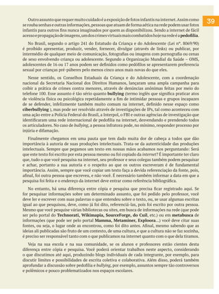 Outro assunto que requer muito cuidado é a exposição de fotos infantis na internet. Assim como
se rouba senhas e outras informações, pessoas que atuam de forma aética na rede podem usar fotos
infantis para outros fins nunca imaginados por quem as disponibilizou. Sendo a internet de fácil
acesso e propagação de imagens, um dos crimes virtuais mais combatidos hoje na rede é a pedofilia.
	 No Brasil, segundo o artigo 241 do Estatudo da Criança e do Adolescente (Lei nº. 8069/90)
é proibido apresentar, produzir, vender, fornecer, divulgar (através de links) ou publicar, por
intermédio de qualquer meio de comunicação, fotografias ou imagens com pornografia ou cenas
de sexo envolvendo criança ou adolescente. Segundo a Organização Mundial da Saúde – OMS,
adolescentes de 16 ou 17 anos podem ser definidos como pedófilos se apresentarem preferencia
sexual por crianças pré-púberes pelo menos cinco anos mais novas do que eles.
	 Nesse sentido, os Conselhos Estaduais da Criança e do Adolescente, com a coordenação
nacional da Secretaria Nacional dos Direitos Humanos, lançaram uma ampla campanha para
coibir a prática de crimes contra menores, através de denúncias anônimas feitas por meio do
telefone 100. Esse assunto é tão sério quanto bullying (termo inglês que significa praticar atos
de violência física ou psicológica repetidamente a fim de intimidar pessoas e grupos incapazes
de se defender, infelizmente também muito comum na internet, definido nesse espaço como
ciberbullying ), mas pode ser resolvido através de investigações de IPs, tal como aconteceu com
uma ação entre a Polícia Federal do Brasil, a Interpol, o FBI e outras agências de investigação que
identificaram uma rede internacional de pedofilia na internet, desvendando e prendendo todos
os articuladores. No caso de bullying, a pessoa infratora pode, no mínimo, responder processo por
injúria e difamação.
	 Finalmente chegamos em uma pauta que tem dado muita dor de cabeça a todos que dão
importância à autoria de suas produções intelectuais. Trata-se da autenticidade das produções
intelectuais. Sempre que pegamos um texto em nossas mãos acabamos nos perguntando: Será
que este texto foi escrito por esta pessoa mesmo ou foi copiado da internet? É importante ter claro
que, tudo o que você pesquisa na internet, seu professor e seus colegas também podem pesquisar
e achar, portanto a sua autoria e o respeito ao que os outros escreveram é de fundamental
importância. Assim, sempre que você copiar um texto faça a devida referenciação da fonte, pois,
afinal, foi outra pessoa que escreveu, e não você. É necessário também informar a data em que a
pesquisa foi feita e o endereço da internet deve entrar como referência bibliográfica.
	 No entanto, há uma diferença entre cópia e pesquisa que precisa ficar registrado aqui. Se
for pesquisar informações sobre um determinado assunto, que foi pedido pelo professor, você
deve ler e escrever com suas palavras o que entendeu sobre o texto, ou, se usar algumas escritas
igual ao que pesquisou, deve, como já foi dito, referenciá-las, pois foi escrito por outra pessoa.
Mesmo que você pesquise várias bibliotecas ou sites, em busca de informações na rede (que pode
ser pelo portal do Technorati, Wikimapia, SourceForge, do Cuil, etc.) ou em metabusca de
informações (que pode ser pelo portal Mamma, Metaminer, Exploora...) você deve citar suas
fontes, ou seja, o lugar onde as encontrou, como foi dito antes. Afinal, mesmo sabendo que as
ideias ali publicadas são fruto de um contexto, de uma cultura, e que a cultura não se faz sozinha,
é preciso ser responsável tanto com o que publicamos na internet quanto com o que dela tiramos.
	 Veja na sua escola e na sua comunidade, se os alunos e professores estão cientes desta
diferença entre cópia e pesquisa. Você poderá orientar trabalhos neste aspecto, considerando
o que discutimos até aqui, produzindo blogs individuais de cada integrante, por exemplo, para
discutir limites e possibilidades de escrita coletiva e colaborativa. Além disso, poderá também
aprofundar a discussão sobre pedofilia e bullying, por exemplo, assuntos sempre tão controversos
e polêmicos e pouco problematizados nos espaços escolares.

39

 
