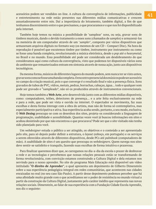 acessórios podem ser vendidos on-line. A cultura da convergência de informações, publicidade
e entretenimento na rede estão presentes nas diferentes mídias comunicativas e crescem
assustadoramente entre nós. Daí a importância do letramento, também digital, a fim de que
tenhamos discernimento entre o que precisamos, o que procuramos e o que nos foi disponibilizado
pela internet.
	 Também hoje temos na música a possibilidade de "samplear" sons, ou seja, gravar sons de
timbres musicais, dando o devido tratamento a esses sons (chamados de samples) e armazená-los
na memória de um computador através de um "sampler", composto por vários dispositivos que
armazenam arquivos digitais no formato way (os mesmos de um CD – Compact Disc). Na hora da
reprodução é possível que escutemos timbre por timbre, instrumento por instrumento ou como
se fosse uma banda completa, revolucionando a música eletrônica, desde o pop até o heavymetal,
no Brasil e no mundo. Essa possibilidade até pode ser considerada um desdobramento do que
consideramos aqui como cultura da convergência, visto que podemos ter disponíveis vários sons
do ambiente que remasterizados entram em sintonia através de nossa ação, junto aos dispositivos
tecnológicos.
	 Da mesma forma, músicos de diferentes lugares do mundo podem, sem nunca ter se visto antes,
gravar sons como se fosse uma banda completa.O encontro presencial dos músicos pode ser acessório
no campo da criação musical, pois o que converge é o resultado final e não a presença física. Sons
gravados de tubos de PVC, vidros, metais, pedras, borrachas, cabaças, água... todo e qualquer som
pode ser gravado e “sampleado”, não só os produzidos através de instrumentos convencionais.
	 Hoje temos também a Web Arte, arte desenvolvida junto com as diferentes mídias disponíveis,
como: computadores, telões, detectores de presença... e a arte feita exclusivamente na rede
e para a rede, que pode ser vista e ouvida na internet. O espectador se movimenta, faz suas
escolhas e desta forma interage com a obra do artista, mas não de forma só contemplativa, mas
especialmente participativa e ativa. Sua experiência acaba sendo, portanto, a seu modo, exclusiva.
O Web Desing preocupa-se com os desenhos dos sites, projeta-os considerando a linguagem de
programação, usabilidade e acessibilidade. Quantas vezes você já buscou informações em sites e
acabou desistindo por que não encontrou o que procurava? Pode ser que o site visitado não tenha
sido planejado para você.
	 Um webdesigner estuda o público a ser atingido, os objetivos e o conteúdo a ser apresentado
pelo site, para só depois poder definir a estrutura, o layout (esboço, em português) e os serviços
a serem oferecidos através de diferentes dispositivos, desde PCs até palmbook (computadores de
mão). A usabilidade de sites é um quesito que preocupa os webdesigners. Quem navega nos sites
deve sentir-se satisfeito e tranquilo, fazendo suas escolhas de forma intuitiva e prazerosa.
	 Para finalizar queremos dizer que, se carregamos no dia-a-dia da escola o prazer de desbravar
a rede e as tecnologias e percebemos que nossas relações pessoais estão se transformando de
forma revolucionária, com convicção estamos construindo a Cultura Digital e dela estamos nos
servindo para o nosso aprender. No site do programa Mais Educação está disponível um vídeo
intitulado “O direito de Aprender”, o qual apresenta um depoimento de Gilberto Dimenstein
sobre a sua experiência pedagógica integral em redes comunitárias, que acontecem nas cidades
enraizadas no real (no seu caso São Paulo). A partir desse depoimento podemos perceber que há
uma afinidade muito grande com o que acreditamos ser o poder de resistência no mundo virtual a
partir da construção da Cultura Digital, justamente pelo caráter inédito que representa nas novas
relações sociais. Dimenstein, ao falar de sua experiência com a Fundação Cidade Escola Aprendiz,
nos diz o seguinte:

41

 