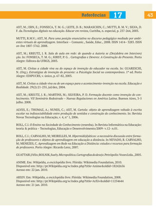 Referências

17

AXT, M.; ERN, E.; FONSECA, T. M. G.; LEITE, D. B.; MARASCHIN, C.; MUTTI, R. M. V.; SILVA, D.
F. da.Tecnologias digitais na educação. Educar em revista, Curitiba, n. especial, p. 237-264, 2003.
MUTTI, R.M.V.; AXT, M. Para uma posição enunciativa no discurso pedagógico mediado por ambientes virtuais de aprendizagem. Interface – Comunic., Saúde, Educ., 2008. ISSN 1414– 3283. ISSN
on-line 1807-5762. 2008.
AXT, M.; KREUTZ, J. R. Sala de aula em rede: de quando a Autoria se (Des)dobra em Inter(ven)
ção. In: FONSECA, T. M. G.; KIRST, P. G. . Cartografias e Deveres: A Construção do Presente. Porto
Alegre: Editora da UFRGS, 2003.
AXT, M. Civitas a cidade viva ou do espaço de invenção do educador na escola. In: GUARESCHI,
N. (Org.). Estratégias de invenção do presente: a Psicologia Social no contemporâneo. 1ª ed. Porto
Alegre: EDIPUCRS, v. único, p. 67-82, 2003.
AXT, M. Civitas a cidade viva ou de um espaço para o acontecimento-invenção na escola. Educação e
Realidade. 29(2):21-235, jul/dez, 2004.
AXT, M.; KREUTZ, J. R.; MARTINS, M.; SILVEIRA, P. D. Formação docente como invenção do conhecimento. VII Seminário Redestrado – Nuevas Regulaciones en América Latina. Buenos Aires, 3-5
julho. 2008.
ALVES, E.; THOMAZ, A.; NUNES, C.; AXT, M. Cartola: objeto de aprendizagem voltado à escrita
escolar na indissociabilidade entre produção de sentidos e construção do conhecimento. In: Revista
Novas Tecnologias na Educação, v. 4, n° 1, 2006.
BOLL, C.I. O Ensino na Sociedade do Conhecimento (resenha). In Revista Informática na Educação:
teoria & prática – Tecnologias, Educação e Desenvolvimento/2009- v.12- n.01.
BOLL, C.I.; CARVALHO, M; MEIRELLES, M. Hipermidi(d)áticos: a necessária discussão entre formação de professores e objetos de aprendizagem em educação a distância. In NEVADO, R. CARVALHO,
M; MENEZES, C. Aprendizagem em Rede na Educação a Distância: estudos e recursos para formação
de professores. Porto Alegre: Ricardo Lenz, 2007.
GUATTARI, Félix; ROLNIK, Suely. Micropolítica. Cartografias do desejo. Petrópolis: Vozes Ltda., 2005.
ANIME. Em: Wikipédia, a enciclopédia livre. Flórida: Wikimedia Foundation, 2010.
Disponível em: http://pt.Wikipédia.org/w/index.php?title=Anime&oldid=18242656
Acesso em: 22 jan. 2010.
ARXIV. Em: Wikipédia, a enciclopédia livre. Flórida: Wikimedia Foundation, 2008.
Disponível em: http://pt.Wikipédia.org/w/index.php?title=ArXiv&oldid=11254644
Acesso em: 21 jan. 2010.

43

 