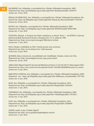 44

BACKBONE. Em: Wikipédia, a enciclopédia livre. Flórida: Wikimedia Foundation, 2009.
Disponível em: http://pt.Wikipédia.org/w/index.php?title=Backbone&oldid=16623973
Acesso em: 19 jan. 2010.
BIENAL DO MERCOSUL. Em: Wikipédia, a enciclopédia livre. Flórida: Wikimedia Foundation. Disponível em: http://pt.Wikipédia.org/w/index.php?title=Bienal_do_Mercosul&oldid=17941302
Acesso em: 22 jan. 2010.
BITNET. Em: Wikipédia, a enciclopédia livre. Flórida: Wikimedia Foundation, 2009.
Disponível em: http://en.Wikipédia.org/w/index.php?title=BITNET&oldid=309074960
Acesso em: 17 jan. 2010
STANTON, Michael. A Evolução das Redes Acadêmicas no Brasil: Parte 1 - da BITNET à Internet.
Boletim da Rede Nacional de Ensino e Pesquisa Vol. 2 nº 6. Julho de 1998.
Disponível em: http://www.rnp.br/newsgen/9806/inter-br.html
Acesso em: 17 jan. 2010.
DIAS, Cláudia. Usabilidade na Web: Criando portais mais acessíveis.
Disponível em: http://www.inf.pucrs.br/~infee/manual/
Acesso em: 22 jan. 2010.
QUEIROZ, Marco Antonio de. Acessibilidade web, Usabilidade, Teclado e Leitores de Tela.
Disponível em: http://acessodigital.net/art_maq_nocoes.html
Acesso em: 22 jan. 2010.
ARELLANO, Miguel Ángel M. Serviços de Referência Virtual. Ci. Inf. Vol.30 nº2. Maio/Agosto 2001.
Disponível em: http://www.scielo.br/scielo.php?pid=S0100-19652001000200002&script=sci_arttext
Acesso em: 21 jan. 2010.
BIBLIOTECA VIRTUAL. Em: Wikipédia, a enciclopédia livre. Flórida: Wikimedia Foundation, 2009.
Disponível em: http://pt.Wikipédia.org/w/index.php?title=Biblioteca_virtual&oldid=17077303
Acesso em: 21 jan. 2010.
BLOG. Em: Wikipédia, a enciclopédia livre. Flórida: Wikimedia Foundation, 2010.
Disponível em: http://pt.Wikipédia.org/w/index.php?title=Blog&oldid=18526445
Acesso em: 17 jan. 2010.
VIDEOBLOG. Em: Wikipédia, a enciclopédia livre. Flórida: Wikimedia Foundation, 2009.
Disponível em: http://pt.Wikipédia.org/w/index.php?title=Videoblog&oldid=17815851
Acesso em: 17 jan. 2010.
FLOG. Em: Wikipédia, a enciclopédia livre. Flórida: Wikimedia Foundation, 2010.
Disponível em: http://pt.Wikipédia.org/w/index.php?title=Flog&oldid=18308030
Acesso em: 17 jan. 2010.
LEMOS, André. O que é Cidade Digital?
Disponível em: http://www.guiadascidadesdigitais.com.br/
Acesso em: 17 jan. 2010.

 