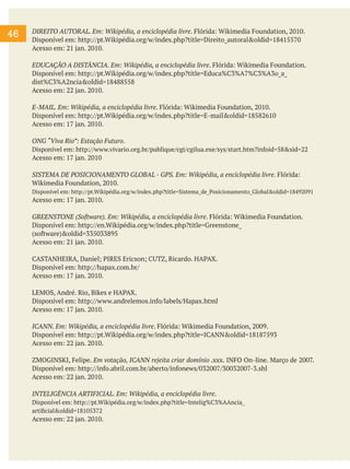 46

DIREITO AUTORAL. Em: Wikipédia, a enciclopédia livre. Flórida: Wikimedia Foundation, 2010.
Disponível em: http://pt.Wikipédia.org/w/index.php?title=Direito_autoral&oldid=18415570
Acesso em: 21 jan. 2010.
EDUCAÇÃO A DISTÂNCIA. Em: Wikipédia, a enciclopédia livre. Flórida: Wikimedia Foundation.
Disponível em: http://pt.Wikipédia.org/w/index.php?title=Educa%C3%A7%C3%A3o_a_
dist%C3%A2ncia&oldid=18488558
Acesso em: 22 jan. 2010.
E-MAIL. Em: Wikipédia, a enciclopédia livre. Flórida: Wikimedia Foundation, 2010.
Disponível em: http://pt.Wikipédia.org/w/index.php?title=E-mail&oldid=18582610
Acesso em: 17 jan. 2010.
ONG “Viva Rio”: Estação Futuro.
Disponível em: http://www.vivario.org.br/publique/cgi/cgilua.exe/sys/start.htm?infoid=58&sid=22
Acesso em: 17 jan. 2010
SISTEMA DE POSICIONAMENTO GLOBAL - GPS. Em: Wikipédia, a enciclopédia livre. Flórida:
Wikimedia Foundation, 2010.
Disponível em: http://pt.Wikipédia.org/w/index.php?title=Sistema_de_Posicionamento_Global&oldid=18492091

Acesso em: 17 jan. 2010.
GREENSTONE (Software). Em: Wikipédia, a enciclopédia livre. Flórida: Wikimedia Foundation.
Disponível em: http://en.Wikipédia.org/w/index.php?title=Greenstone_
(software)&oldid=335033895
Acesso em: 21 jan. 2010.
CASTANHEIRA, Daniel; PIRES Ericson; CUTZ, Ricardo. HAPAX.
Disponível em: http://hapax.com.br/
Acesso em: 17 jan. 2010.
LEMOS, André. Rio, Bikes e HAPAX.
Disponível em: http://www.andrelemos.info/labels/Hapax.html
Acesso em: 17 jan. 2010.
ICANN. Em: Wikipédia, a enciclopédia livre. Flórida: Wikimedia Foundation, 2009.
Disponível em: http://pt.Wikipédia.org/w/index.php?title=ICANN&oldid=18187593
Acesso em: 22 jan. 2010.
ZMOGINSKI, Felipe. Em votação, ICANN rejeita criar domínio .xxx. INFO On-line. Março de 2007.
Disponível em: http://info.abril.com.br/aberto/infonews/032007/30032007-3.shl
Acesso em: 22 jan. 2010.
INTELIGÊNCIA ARTIFICIAL. Em: Wikipédia, a enciclopédia livre.
Disponível em: http://pt.Wikipédia.org/w/index.php?title=Intelig%C3%AAncia_
artificial&oldid=18105372

Acesso em: 22 jan. 2010.

 