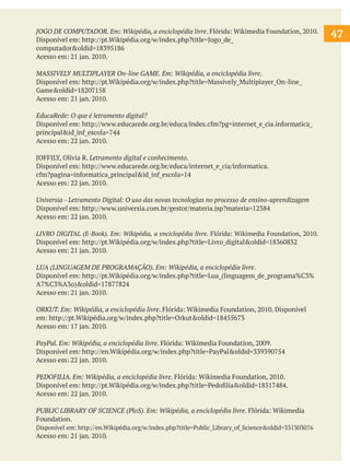 JOGO DE COMPUTADOR. Em: Wikipédia, a enciclopédia livre. Flórida: Wikimedia Foundation, 2010.
Disponível em: http://pt.Wikipédia.org/w/index.php?title=Jogo_de_
computador&oldid=18395186
Acesso em: 21 jan. 2010.

MASSIVELY MULTIPLAYER On-line GAME. Em: Wikipédia, a enciclopédia livre.
Disponível em: http://pt.Wikipédia.org/w/index.php?title=Massively_Multiplayer_On-line_
Game&oldid=18207158
Acesso em: 21 jan. 2010.
EducaRede: O que é letramento digital?
Disponível em: http://www.educarede.org.br/educa/index.cfm?pg=internet_e_cia.informatica_
principal&id_inf_escola=744
Acesso em: 22 jan. 2010.
JOFFILY, Olívia R. Letramento digital e conhecimento.
Disponível em: http://www.educarede.org.br/educa/internet_e_cia/informatica.
cfm?pagina=informatica_principal&id_inf_escola=14
Acesso em: 22 jan. 2010.
Universia - Letramento Digital: O uso das novas tecnologias no processo de ensino-aprendizagem
Disponível em: http://www.universia.com.br/gestor/materia.jsp?materia=12384
Acesso em: 22 jan. 2010.
LIVRO DIGITAL (E-Book). Em: Wikipédia, a enciclopédia livre. Flórida: Wikimedia Foundation, 2010.
Disponível em: http://pt.Wikipédia.org/w/index.php?title=Livro_digital&oldid=18360832
Acesso em: 21 jan. 2010.

LUA (LINGUAGEM DE PROGRAMAÇÃO). Em: Wikipédia, a enciclopédia livre.
Disponível em: http://pt.Wikipédia.org/w/index.php?title=Lua_(linguagem_de_programa%C3%
A7%C3%A3o)&oldid=17877824
Acesso em: 21 jan. 2010.
ORKUT. Em: Wikipédia, a enciclopédia livre. Flórida: Wikimedia Foundation, 2010. Disponível
em: http://pt.Wikipédia.org/w/index.php?title=Orkut&oldid=18455673
Acesso em: 17 jan. 2010.
PayPal. Em: Wikipédia, a enciclopédia livre. Flórida: Wikimedia Foundation, 2009.
Disponível em: http://en.Wikipédia.org/w/index.php?title=PayPal&oldid=339390754
Acesso em: 22 jan. 2010.
PEDOFILIA. Em: Wikipédia, a enciclopédia livre. Flórida: Wikimedia Foundation, 2010.
Disponível em: http://pt.Wikipédia.org/w/index.php?title=Pedofilia&oldid=18517484.
Acesso em: 22 jan. 2010.
PUBLIC LIBRARY OF SCIENCE (PloS). Em: Wikipédia, a enciclopédia livre. Flórida: Wikimedia
Foundation.
Disponível em: http://en.Wikipédia.org/w/index.php?title=Public_Library_of_Science&oldid=331303076

Acesso em: 21 jan. 2010.

47

 