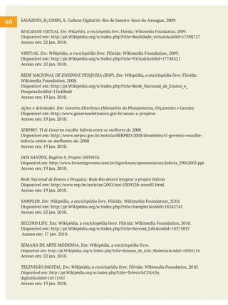 48

SAVAZONI, R; COHN, S. Cultura Digital.br. Rio de Janeiro: beco do Azougue, 2009.
REALIDADE VIRTUAL. Em: Wikipédia, a enciclopédia livre. Flórida: Wikimedia Foundation, 2009.

Disponível em: http://pt.Wikipédia.org/w/index.php?title=Realidade_virtual&oldid=17598727
Acesso em: 22 jan. 2010.
VIRTUAL. Em: Wikipédia, a enciclopédia livre. Flórida: Wikimedia Foundation, 2009.
Disponível em: http://pt.Wikipédia.org/w/index.php?title=Virtual&oldid=17748321
Acesso em: 22 jan. 2010.
REDE NACIONAL DE ENSINO E PESQUISA (RNP). Em: Wikipédia, a enciclopédia livre. Flórida:
Wikimedia Foundation, 2008.
Disponível em: http://pt.Wikipédia.org/w/index.php?title=Rede_Nacional_de_Ensino_e_
Pesquisa&oldid=11640660
Acesso em: 19 jan. 2010.
Ações e Atividades. Em: Governo Eletrônico (Ministério do Planejamento, Orçamento e Gestão)
Disponível em: http://www.governoeletronico.gov.br/acoes-e-projetos
Acesso em: 19 jan. 2010.
SERPRO: TI & Governo escolhe Infovia entre os melhores de 2008.
Disponível em: http://www.serpro.gov.br/noticiasSERPRO/2008/dezembro/ti-governo-escolheinfovia-entre-os-melhores-de-2008
Acesso em: 19 jan. 2010.
DOS SANTOS, Rogério S. Projeto INFOVIA.
Disponível em: http://www.forumtigoverno.com.br/tigovforum/apresentacoes/Infovia_29042005.ppt
Acesso em: 19 jan. 2010.
Rede Nacional de Ensino e Pesquisa: Rede Rio deverá integrar o projeto Infovia
Disponível em: http://www.rnp.br/noticias/2003/not-030923b-coord2.html
Acesso em: 19 jan. 2010.
SAMPLER. Em: Wikipédia, a enciclopédia livre. Flórida: Wikimedia Foundation, 2010.
Disponível em: http://pt.Wikipédia.org/w/index.php?title=Sampler&oldid=18242741
Acesso em: 22 jan. 2010.
SECOND LIFE. Em: Wikipédia, a enciclopédia livre. Flórida: Wikimedia Foundation, 2010.
Disponível em: http://pt.Wikipédia.org/w/index.php?title=Second_Life&oldid=18375837
Acesso em: 17 jan. 2010.
SEMANA DE ARTE MODERNA. Em: Wikipédia, a enciclopédia livre.
Disponível em: http://pt.Wikipédia.org/w/index.php?title=Semana_de_Arte_Moderna&oldid=18505214

Acesso em: 22 jan. 2010.
TELEVISÃO DIGITAL. Em: Wikipédia, a enciclopédia livre. Flórida: Wikimedia Foundation, 2010.
Disponível em: http://pt.Wikipédia.org/w/index.php?title=Televis%C3%A3o_
digital&oldid=18515107
Acesso em: 19 jan. 2010.

 