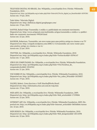 TELEVISÃO DIGITAL NO BRASIL. Em: Wikipédia, a enciclopédia livre. Flórida: Wikimedia
Foundation, 2010.
Disponível em: http://pt.Wikipédia.org/w/index.php?title=Televis%C3%A3o_digital_no_Brasil&oldid=18595381

Acesso em: 19 jan. 2010.
Tudo Sobre: Televisão Digital.
Disponível em: http://definicao.digital.googlepages.com/
Acesso em: 19 jan. 2010.
SANTOS, Rafael Felipe Transmídia: A mídia e a publicidade em constante movimento.
Disponível em: http://www.artigonal.com/multimidia-artigos/transmidia-a-midia-e-a-publicidade-em-constante-movimento-999249.html
Acesso em: 22 jan. 2010.
MAYRINK, Robertson. Transmídia: um novo nome para uma prática antiga no cinema e na TV
Disponível em: http://criapub.wordpress.com/2008/11/15/transmidia-um-novo-nome-parauma-pratica-antiga-no-cinema-e-na-tv/
Acesso em: 22 jan. 2010.
TWITTER. Em: Wikipédia, a enciclopédia livre. Flórida: Wikimedia Foundation, 2010.
Disponível em: http://pt.Wikipédia.org/w/index.php?title=Twitter&oldid=18596147
Acesso em: 17 jan. 2010.
VÍRUS DE COMPUTADOR. Em: Wikipédia, a enciclopédia livre. Flórida: Wikimedia Foundation.
Disponível em: http://pt.Wikipédia.org/w/index.php?title=V%C3%ADrus_de_
computador&oldid=18545941
Acesso em: 21 jan. 2010.
VOZ SOBRE IP. Em: Wikipédia, a enciclopédia livre. Flórida: Wikimedia Foundation, 2010.
Disponível em: http://pt.Wikipédia.org/w/index.php?title=Voz_sobre_IP&oldid=18550837
Acesso em: 19 jan. 2010.
VALDES, Robert. Como funciona o VoIP. HowStuffWorks Brasil.
Disponível em: http://informatica.hsw.uol.com.br/voip.htm
Acesso em: 19 jan. 2010.
WEB ARTE. Em: Wikipédia, a enciclopédia livre. Flórida: Wikimedia Foundation, 2009.
Disponível em: http://pt.Wikipédia.org/w/index.php?title=Web_arte&oldid=17539084
Acesso em: 22 jan. 2010.
INTERNET ART. Em: Wikipédia, a enciclopédia livre. Flórida: Wikimedia Foundation, 2009. Disponível em: http://en.Wikipédia.org/w/index.php?title=Internet_art&oldid=340568666 Acesso
em: 22 jan. 2010.
WEB DESIGN. Em: Wikipédia, a enciclopédia livre. Flórida: Wikimedia Foundation, 2010.
Disponível em: http://pt.Wikipédia.org/w/index.php?title=Web_design&oldid=18514398
Acesso em: 22 jan. 2010.

49

 