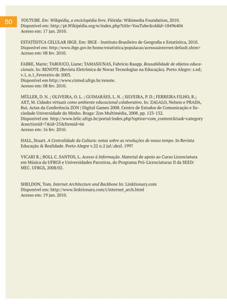 50

YOUTUBE. Em: Wikipédia, a enciclopédia livre. Flórida: Wikimedia Foundation, 2010.
Disponível em: http://pt.Wikipédia.org/w/index.php?title=YouTube&oldid=18496404
Acesso em: 17 jan. 2010.
ESTATÍSITCA CELULAR IBGE. Em: IBGE - Instituto Brasileiro de Geografia e Estatísitca, 2010.
Disponível em: http://www.ibge.gov.br/home/estatistica/populacao/acessoainternet/default.shtm>
Acesso em: 08 fev. 2010.
FABRE, Marie; TAROUCO, Liane; TAMASIUNAS, Fabrício Raupp. Reusabilidade de objetos educacionais. In: RENOTE (Revista Eletrônica de Novas Tecnologias na Educação). Porto Alegre: s.ed;
v.1, n.1, Fevereiro de 2003.
Disponível em http://www.cinted.ufrgs.br/renote.
Acesso em: 08 fev. 2010.
MÜLLER, D. N. ; OLIVEIRA, O. L. ; GUIMARÃES, L. N. ; SILVEIRA, P. D.; FERREIRA FILHO, R.;
AXT, M. Cidades virtuais como ambiente educacional colaborativo. In: ZAGALO, Nelson e PRADA,
Rui. Actas da Conferência ZON | Digital Games 2008. Centro de Estudos de Comunicação e Sociedade Universidade do Minho. Braga: Zon Multimédia, 2008. pp. 123-132.
Disponível em http://www.lelic.ufrgs.br/portal/index.php?option=com_content&task=category
&sectionid=7&id=23&Itemid=66
Acesso em: 16 fev. 2010.
HALL, Stuart. A Centralidade da Cultura: notas sobre as revoluções de nosso tempo. In Revista
Educação & Realidade. Porto Alegre v.22 n.2 jul.dezl. 1997
VICARI R.; BOLL C. SANTOS, L. Acesso à Informação. Material de apoio ao Curso Licenciatura
em Música da UFRGS e Universidades Parceiras, do Programa Pró-Licenciaturas II da SEED/
MEC. UFRGS, 2008/02.

SHELDON, Tom. Internet Architecture and Backbone In: Linktionary.com
Disponível em: http://www.linktionary.com/i/internet_arch.html
Acesso em: 19 jan. 2010.

 