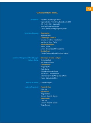 51
CADERNO CULTURA DIGITAL

Realização:

Série Mais Educação

Cadernos Pedagógicos Mais Educação
Cultura Digital

Revisão de textos:
Agência Traço Leal:

Secretaria de Educação Básica
Esplanada dos Ministérios, Bloco L, Sala 500
CEP 70.047-900 - Brasília, DF
Sítio: portal.mec.gov.br/seb
E-mail: educacaointegral@mec.gov.br
Organização:
Jaqueline Moll
Coordenação Editorial:
Gesuína de Fátima Elias Leclerc
Leandro da Costa Fialho
Revisão Pedagógica:
Danise Vivian
Samira Bandeira de Miranda Lima
Revisão final:
Carmen Teresinha Brunel do Nascimento
Elaboração de texto e edição:
Cíntia Inês Boll
José Ricardo Kreutz
Colaboradores
Margarete Axt
Paulo Slomp
Felipe Araújo de Andrade
Jose Murilo Carvalho Junior
Antonio Bezerra de Albuquerque Neto
Marcio Tascheto da Silva
Cristina Dümpel
Projeto Gráfico
Carol Luz
Arte da capa
Diego Gomes
Conrado Rezende Soares
Diagramação
Carol Luz
Conrado Rezende Soares
Diego Gomes

 