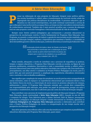 A Série Mais Educação

1

P

ensar na elaboração de uma proposta de Educação Integral como política pública
das escolas brasileiras é refletir sobre a transformação do currículo escolar ainda tão
impregnado das práticas disciplinares da modernidade. O processo educativo, que se
dinamiza na vida social contemporânea, não pode continuar sustentando a certeza de
que a educação é uma tarefa restrita ao espaço físico, ao tempo escolar e aos saberes sistematizados
do conhecimento universal. Também não é mais possível acreditar que o sucesso da educação
está em uma proposta curricular homogênea e descontextualizada da vida do estudante.
	 Romper esses limites político-pedagógicos que enclausuram o processo educacional na
perspectiva da escolarização restrita é tarefa fundamental do Programa Mais Educação. Este
Programa, ao assumir o compromisso de induzir a agenda de uma jornada escolar ampliada, como
proposta de Educação Integral, reafirma a importância que assumem a família e a sociedade no
dever de também garantir o direito à educação, conforme determina a Constituição Federal de 1988:
A educação, direito de todos e dever do Estado e da família,
será promovida e incentivada com a colaboração da sociedade, visando ao pleno desenvolvimento da pessoa, seu
preparo para o exercício da cidadania e sua qualificação
para o trabalho”. (Art. 205, CF)

	 Nesse sentido, abraçando a tarefa de contribuir com o processo de requalificar as práticas,
tempos e espaços educativos, o Programa Mais Educação convida as escolas, na figura de seus
gestores, professores, estudantes, funcionários e toda a comunidade escolar, a refletir sobre o
processo educacional como uma prática educativa vinculada com a própria vida. Essa tarefa exige,
principalmente, um olhar atento e cuidadoso ao Projeto Político-Pedagógico da escola, pois é a
partir dele que será possível promover a ampliação das experiências educadoras sintonizadas
com o currículo e com os desafios acadêmicos.
	 Isso significa que a ampliação do tempo do estudante na escola precisa estar acompanhada de
outras extensões, como os espaços e as experiências educacionais que acontecem dentro e fora
dos limites físicos da escola e a intervenção de novos atores no processo educativo de crianças,
adolescentes e jovens. O Programa Mais Educação entende que a escola deve compartilhar
sua responsabilidade pela educação, sem perder seu papel de protagonista, porque sua ação é
necessária e insubstituível, mas não é suficiente para dar conta da tarefa da formação integral.
	 Para contribuir com o processo de implementação da política de Educação Integral, o Programa
Mais Educação, dando continuidade a Série Mais Educação (MEC), lançada no ano de 2009
e composta da trilogia: Texto Referência para o Debate Nacional, Rede de Saberes: pressupostos
para projetos pedagógicos de Educação Integral e Gestão Intersetorial no Território, apresenta os
Cadernos Pedagógicos do Programa Mais Educação pensados e elaborados para contribuir
com o Projeto Político-Pedagógico da escola e a reorganização do seu tempo escolar sob a
perspectiva da Educação Integral.
	 Esta série apresenta uma reflexão sobre cada uma das temáticas que compõem as possibilidades
educativas oferecidas pelo Programa Mais Educação, quais sejam:

05

 
