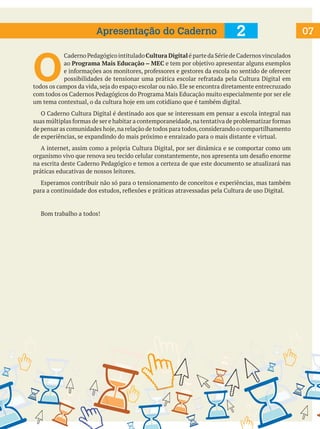 Apresentação do Caderno

2

O

Caderno Pedagógico intitulado Cultura Digital é parte da Série de Cadernos vinculados
ao Programa Mais Educação – MEC e tem por objetivo apresentar alguns exemplos
e informações aos monitores, professores e gestores da escola no sentido de oferecer
possibilidades de tensionar uma prática escolar refratada pela Cultura Digital em
todos os campos da vida, seja do espaço escolar ou não. Ele se encontra diretamente entrecruzado
com todos os Cadernos Pedagógicos do Programa Mais Educação muito especialmente por ser ele
um tema contextual, o da cultura hoje em um cotidiano que é também digital.
	 O Caderno Cultura Digital é destinado aos que se interessam em pensar a escola integral nas
suas múltiplas formas de ser e habitar a contemporaneidade, na tentativa de problematizar formas
de pensar as comunidades hoje, na relação de todos para todos, considerando o compartilhamento
de experiências, se expandindo do mais próximo e enraizado para o mais distante e virtual.
	 A internet, assim como a própria Cultura Digital, por ser dinâmica e se comportar como um
organismo vivo que renova seu tecido celular constantemente, nos apresenta um desafio enorme
na escrita deste Caderno Pedagógico e temos a certeza de que este documento se atualizará nas
práticas educativas de nossos leitores.
	 Esperamos contribuir não só para o tensionamento de conceitos e experiências, mas também
para a continuidade dos estudos, reflexões e práticas atravessadas pela Cultura de uso Digital.

	

Bom trabalho a todos!

07

 