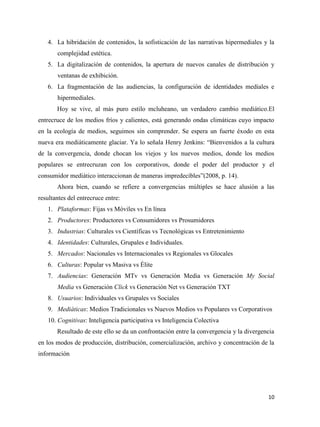 4. La hibridación de contenidos, la sofisticación de las narrativas hipermediales y la
complejidad estética.
5. La digitalización de contenidos, la apertura de nuevos canales de distribución y
ventanas de exhibición.
6. La fragmentación de las audiencias, la configuración de identidades mediales e
hipermediales.
Hoy se vive, al más puro estilo mcluheano, un verdadero cambio mediático.El
entrecruce de los medios fríos y calientes, está generando ondas climáticas cuyo impacto
en la ecología de medios, seguimos sin comprender. Se espera un fuerte éxodo en esta
nueva era mediáticamente glaciar. Ya lo señala Henry Jenkins: “Bienvenidos a la cultura
de la convergencia, donde chocan los viejos y los nuevos medios, donde los medios
populares se entrecruzan con los corporativos, donde el poder del productor y el
consumidor mediático interaccionan de maneras impredecibles”(2008, p. 14).
Ahora bien, cuando se refiere a convergencias múltiples se hace alusión a las
resultantes del entrecruce entre:
1. Plataformas: Fijas vs Móviles vs En línea
2. Productores: Productores vs Consumidores vs Prosumidores
3. Industrias: Culturales vs Científicas vs Tecnológicas vs Entretenimiento
4. Identidades: Culturales, Grupales e Individuales.
5. Mercados: Nacionales vs Internacionales vs Regionales vs Glocales
6. Culturas: Popular vs Masiva vs Élite
7. Audiencias: Generación MTv vs Generación Media vs Generación My Social
Media vs Generación Click vs Generación Net vs Generación TXT
8. Usuarios: Individuales vs Grupales vs Sociales
9. Mediáticas: Medios Tradicionales vs Nuevos Medios vs Populares vs Corporativos
10. Cognitivas: Inteligencia participativa vs Inteligencia Colectiva
Resultado de este ello se da un confrontación entre la convergencia y la divergencia
en los modos de producción, distribución, comercialización, archivo y concentración de la
información

10

 