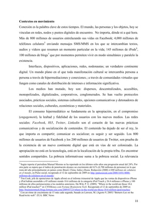Contextos en movimiento
Conexión es la palabra clave de estos tiempos. El mundo, las personas y los objetos, hoy se
vinculan en redes, nodos y puntos digitales de encuentro. No importa, dónde ni a qué hora.
Más de 800 millones de usuarios entrelazando sus vidas en Facebook; 4,000 millones de
teléfonos celulares5 enviando mensajes SMS/MMS en los que se intercambian textos,
audios y videos que resumen un momento particular en la vida; 145 millones de iPods6,
100 millones de blogs7 que por momentos permiten vivir en modo simultáneo y paralelo la
existencia.
Interfaces, dispositivos, aplicaciones, redes, nodonautas; un verdadero continente
digital. Un mundo plano en el que toda manifestación cultural se intercambia persona a
persona a través de hipermediaciones y conexiones.; a través de comunidades virtuales que
fungen como canales de distribución de intereses e información significativa.
Los medios han mutado, hoy son: dispersos, descentralizados, accesibles,
monopolizados, digitalizados, corporativos, conglomerados. Se han vuelto protocolos
asociados, prácticas sociales, sistemas culturales, opciones comunicativas y detonadores de
relaciones sociales, culturales, económicas y materiales.
El consumo hipermediático se fundamenta en la apropiación, en el compromiso
(engagement), la lealtad y fidelidad de los usuarios con los nuevos medios. Las redes
sociales: Facebook, Hi5, Twitter, Linkedin son el corazón de las nuevas prácticas
comunicativas y de socialización de contenidos. El contenido ha dejado de ser el rey, lo
que importa es compartir; comunicar es socializar; es seguir y ser seguido. Los 800
millones de usuarios de Facebook y los 200 millones de usuarios de Twitter, son prueba de
la existencia de un nuevo continente digital que está en vías de ser colonizado. La
apropiación no está en la tecnología, está en la localización de la propia tribu. En encontrar
sentidos compartidos. La pobreza informativase suma a la pobreza social. La relevancia
5

Según reporta el periodista Manuel Moreno se ha reportado en los últimos ocho años una progresión anual del 24%. Por
otra parte se espera que el índice de penetración alcance un crecimiento del 61% (6,700 millones de personas) en lo que
resta del año principalmente en países como Brasil, China, India y Rusia. Redacción (2008) 4.000 millones de celulares
en el mundo, en Pulso social, recuperado el 12 de septiembre de 2009 en http://pulsosocial.com/2008/10/01/4000millones-de-celulares-en-el-mundo/
6
Tim Cook, jefe de operaciones de Apple afirmó en el informe trimestral de Apple que las ventas de dispositivos iPhone
y iPod habían ascendido a 45 millones siendo 18.6 millones de la categoría iPod Touch y 26.4 millones a iPhone y 100
millones de ellos pertenecientes a los modelos anteriores. De-Witt, P. E. (2009). “Where in the world are those 18.6
million iPod touches?” en CNNMoney.com Fortune Brainstorm Tech. Recuperado el 12 de septiembre de 2009 en
http://brainstormtech.blogs.fortune.cnn.com/2009/07/23/where-in-the-world-are-those-18-6-million-ipod-touches/
7
Con un ritmo de crecimiento de 15 más cada segundo, basado en Lawson, M. (Agosto 9, 2005) “Berners-Lee on the
Read/write web”. EUA: BBC News

11

 