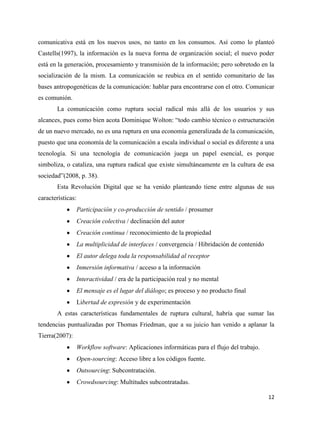 comunicativa está en los nuevos usos, no tanto en los consumos. Así como lo planteó
Castells(1997), la información es la nueva forma de organización social; el nuevo poder
está en la generación, procesamiento y transmisión de la información; pero sobretodo en la
socialización de la mism. La comunicación se reubica en el sentido comunitario de las
bases antropogenéticas de la comunicación: hablar para encontrarse con el otro. Comunicar
es comunión.
La comunicación como ruptura social radical más allá de los usuarios y sus
alcances, pues como bien acota Dominique Wolton: “todo cambio técnico o estructuración
de un nuevo mercado, no es una ruptura en una economía generalizada de la comunicación,
puesto que una economía de la comunicación a escala individual o social es diferente a una
tecnología. Si una tecnología de comunicación juega un papel esencial, es porque
simboliza, o cataliza, una ruptura radical que existe simultáneamente en la cultura de esa
sociedad”(2008, p. 38).
Esta Revolución Digital que se ha venido planteando tiene entre algunas de sus
características:
Participación y co-producción de sentido / prosumer
Creación colectiva / declinación del autor
Creación continua / reconocimiento de la propiedad
La multiplicidad de interfaces / convergencia / Hibridación de contenido
El autor delega toda la responsabilidad al receptor
Inmersión informativa / acceso a la información
Interactividad / era de la participación real y no mental
El mensaje es el lugar del diálogo; es proceso y no producto final
Libertad de expresión y de experimentación
A estas características fundamentales de ruptura cultural, habría que sumar las
tendencias puntualizadas por Thomas Friedman, que a su juicio han venido a aplanar la
Tierra(2007):
Workflow software: Aplicaciones informáticas para el flujo del trabajo.
Open-sourcing: Acceso libre a los códigos fuente.
Outsourcing: Subcontratación.
Crowdsourcing: Multitudes subcontratadas.
12

 