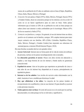menos de su población de 65 años en adelante está en línea (Chipre, República
Checa, Italia, Macao, México y Portugal.
4.

Conexión: En seis países, Chipre (55%), Italia, México, Portugal, Suecia (78%)
y Estados Unidos, dicen no conectarse porque no les interesa y no les es útil. El
costo no es un factor significativo para no estar en línea. Ocho países
informaron que al menos el 20% de su población no está en línea porque no
saben cómo usar internet o están confundidos por la tecnología: Macao (55%
de los no usuarios) e Italia (37%).

5.

Contacto con familiares y amigos: En general, el uso de internet tiene un efecto
positivo en el contacto con la familia y amigos. 30% emplea internet para tener
mayor contacto con sus familias. 40% (Chile, Colombia, República Checa,
Italia, México, Portugal y Estados Unidos) han mejorado sus relaciones de
amistad gracias a internet (World Internet Project, 2010).

De estas brechas se pueden derivar seis grandes mitos:
1. Acceso Universal: Internet aún no forma parte de la vida de cientos de millones
de personas, incluso en los países tecnológicamente más avanzados.
2. La educación garantiza el acceso: Países con altos niveles de educación y
empleo y una larga historia de uso de internet y banda ancha no garantizan
conexión total.
3. Equidad de acceso: Aún en los países que reportaron un promedio de cinco o
más años de uso de internet hay disparidad en el acceso, principalmente de
equidad de género.
4. Internet es de los adultos: Los niveles de servicio están relacionados con la
edad. Aumenta el uso a medida que disminuye la edad.
5. Hay que alfabetizar a los niños: La mayoría de los países tienden al
envejecimiento de su población y ésta no usa internet. El gran desafío es acercar
a más personas mayores.
6. Todos quieren estar en línea: El costo del acceso no es la razón por la cual hay
desconectados; no están porque no les es relevante y significativo.

16

 