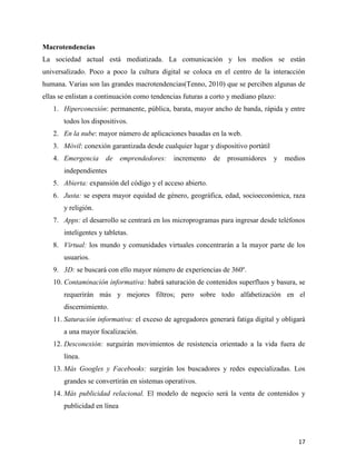 Macrotendencias
La sociedad actual está mediatizada. La comunicación y los medios se están
universalizado. Poco a poco la cultura digital se coloca en el centro de la interacción
humana. Varias son las grandes macrotendencias(Tenno, 2010) que se perciben algunas de
ellas se enlistan a continuación como tendencias futuras a corto y mediano plazo:
1. Hiperconexión: permanente, pública, barata, mayor ancho de banda, rápida y entre
todos los dispositivos.
2. En la nube: mayor número de aplicaciones basadas en la web.
3. Móvil: conexión garantizada desde cualquier lugar y dispositivo portàtil
4. Emergencia

de

emprendedores:

incremento

de

prosumidores

y medios

independientes
5. Abierta: expansión del código y el acceso abierto.
6. Justa: se espera mayor equidad de género, geográfica, edad, socioeconómica, raza
y religión.
7. Apps: el desarrollo se centrará en los microprogramas para ingresar desde teléfonos
inteligentes y tabletas.
8. Virtual: los mundo y comunidades virtuales concentrarán a la mayor parte de los
usuarios.
9. 3D: se buscará con ello mayor número de experiencias de 360º.
10. Contaminación informativa: habrá saturación de contenidos superfluos y basura, se
requerirán más y mejores filtros; pero sobre todo alfabetización en el
discernimiento.
11. Saturación informativa: el exceso de agregadores generará fatiga digital y obligará
a una mayor focalización.
12. Desconexión: surguirán movimientos de resistencia orientado a la vida fuera de
línea.
13. Más Googles y Facebooks: surgirán los buscadores y redes especializadas. Los
grandes se convertirán en sistemas operativos.
14. Más publicidad relacional. El modelo de negocio será la venta de contenidos y
publicidad en línea

17

 