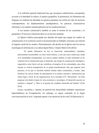 A la reflexión pastoral tradicional hay que incorporar redefiniciones conceptuales
en torno a la identidad, la cultura, el espacio geográfico, la pertenencia, los fenómenos del
lenguaje, los símbolos de identidad, los géneros populares, los estilos de vida, las ficciones
contemporáneas, los desplazamientos paradigmáticos, las prácticas comunicativas
informales y los análisis transdisciplinarios de los mediocentrismos.
A esa tensión comunicativa también se suma la tensión de las economías y la
geopolítica. El universo referencial ahora es el universo mediado.
La Iglesia Católica preocupada por décadas del papel que juegan los medios de
comunicación en la evolución social se ha pronunciado en múltiples ocasiones con relación
al impacto social de los medios. Particularmente, del desafío de la Iglesia ante las nuevas
tecnologías de información y la cultura digital Mons. Claudio María Celli afirmó:
“El mundo informativo de hoy es transversal, multimediático, inmediato,
prácticamente incontrolable, en cierto modo efímero, y crea una nueva cultura que incide
en la mentalidad contemporánea. Los nuevos medios también se están asumiendo en los
contextos de la comunicación para el desarrollo, que integra la comunicación estratégica y
organizativa como factor real que contribuye al progreso de las comunidades, pues ellas
mismas se vuelven protagonistas de su propia transformación. Hay que impulsar estos
procesos, en los que se inscriben también muchas radios comunitarias y locales, "para
fortalecer las nuevas formas de participación en la política nacional e internacional que
tienen lugar a través de las organizaciones de la sociedad civil". Obviamente, "no basta
progresar sólo desde el punto de vista económico y tecnológico. El desarrollo necesita ser
auténtico e integral", y "Dios es el garante del verdadero desarrollo del hombre” (Celli,
2010)

Laicos, sacerdotes y Agentes de pastoral han desarrollado múltiples experiencias
hipermediáticas de Evangeliación; sin embargo, se siguen centrando en la lógica
conversacional de la web 1 migrando apenas a las narrativas de las web 2.0 (Ilustración 2)

19

 