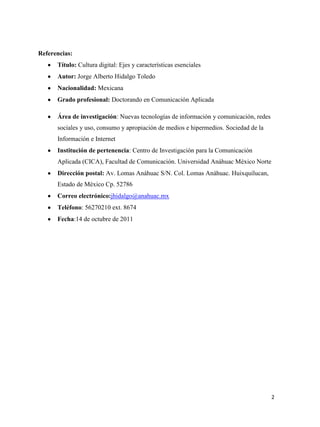 Referencias:
Título: Cultura digital: Ejes y características esenciales
Autor: Jorge Alberto Hidalgo Toledo
Nacionalidad: Mexicana
Grado profesional: Doctorando en Comunicación Aplicada
Área de investigación: Nuevas tecnologías de información y comunicación, redes
sociales y uso, consumo y apropiación de medios e hipermedios. Sociedad de la
Información e Internet
Institución de pertenencia: Centro de Investigación para la Comunicación
Aplicada (CICA), Facultad de Comunicación. Universidad Anáhuac México Norte
Dirección postal: Av. Lomas Anáhuac S/N. Col. Lomas Anáhuac. Huixquilucan,
Estado de México Cp. 52786
Correo electrónico:jhidalgo@anahuac.mx
Teléfono: 56270210 ext. 8674
Fecha:14 de octubre de 2011

2

 