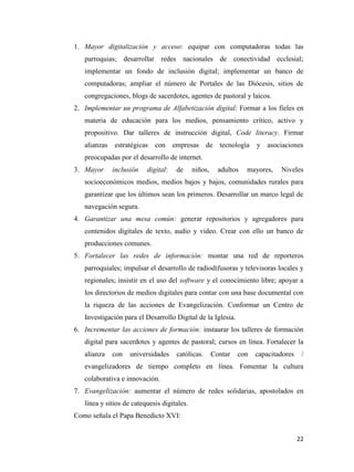1. Mayor digitalización y acceso: equipar con computadoras todas las
parroquias; desarrollar redes nacionales de conectividad ecclesial;
implementar un fondo de inclusión digital; implementar un banco de
computadoras; ampliar el número de Portales de las Diócesis, sitios de
congregaciones, blogs de sacerdotes, agentes de pastoral y laicos.
2. Implementar un programa de Alfabetización digital: Formar a los fieles en
materia de educación para los medios, pensamiento crítico, activo y
propositivo. Dar talleres de instrucción digital, Code literacy. Firmar
alianzas estratégicas

con empresas de tecnología

y asociaciones

preocupadas por el desarrollo de internet.
3. Mayor

inclusión

digital:

de

niños,

adultos

mayores,

Niveles

socioeconómicos medios, medios bajos y bajos, comunidades rurales para
garantizar que los últimos sean los primeros. Desarrollar un marco legal de
navegación segura.
4. Garantizar una mesa común: generar repositorios y agregadores para
contenidos digitales de texto, audio y video. Crear con ello un banco de
producciones comunes.
5. Fortalecer las redes de información: montar una red de reporteros
parroquiales; impulsar el desarrollo de radiodifusoras y televisoras locales y
regionales; insistir en el uso del software y el conocimiento libre; apoyar a
los directorios de medios digitales para contar con una base documental con
la riqueza de las acciones de Evangelización. Conformar un Centro de
Investigación para el Desarrollo Digital de la Iglesia.
6. Incrementar las acciones de formación: instaurar los talleres de formación
digital para sacerdotes y agentes de pastoral; cursos en línea. Fortalecer la
alianza

con

universidades

católicas.

Contar

con

capacitadores

/

evangelizadores de tiempo completo en línea. Fomentar la cultura
colaborativa e innovación.
7. Evangelización: aumentar el número de redes solidarias, apostolados en
línea y sitios de catequesis digitales.
Como señala el Papa Benedicto XVI:
22

 