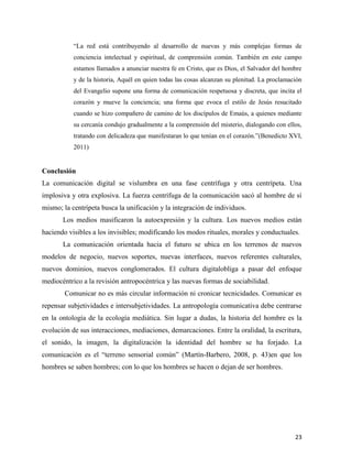 “La red está contribuyendo al desarrollo de nuevas y más complejas formas de
conciencia intelectual y espiritual, de comprensión común. También en este campo
estamos llamados a anunciar nuestra fe en Cristo, que es Dios, el Salvador del hombre
y de la historia, Aquél en quien todas las cosas alcanzan su plenitud. La proclamación
del Evangelio supone una forma de comunicación respetuosa y discreta, que incita el
corazón y mueve la conciencia; una forma que evoca el estilo de Jesús resucitado
cuando se hizo compañero de camino de los discípulos de Emaús, a quienes mediante
su cercanía condujo gradualmente a la comprensión del misterio, dialogando con ellos,
tratando con delicadeza que manifestaran lo que tenían en el corazón.”(Benedicto XVI,
2011)

Conclusión
La comunicación digital se vislumbra en una fase centrífuga y otra centrípeta. Una
implosiva y otra explosiva. La fuerza centrífuga de la comunicación sacó al hombre de sí
mismo; la centrípeta busca la unificación y la integración de individuos.
Los medios masificaron la autoexpresión y la cultura. Los nuevos medios están
haciendo visibles a los invisibles; modificando los modos rituales, morales y conductuales.
La comunicación orientada hacia el futuro se ubica en los terrenos de nuevos
modelos de negocio, nuevos soportes, nuevas interfaces, nuevos referentes culturales,
nuevos dominios, nuevos conglomerados. El cultura digitalobliga a pasar del enfoque
mediocéntrico a la revisión antropocéntrica y las nuevas formas de sociabilidad.
Comunicar no es más circular información ni cronicar tecnicidades. Comunicar es
repensar subjetividades e intersubjetividades. La antropología comunicativa debe centrarse
en la ontología de la ecología mediática. Sin lugar a dudas, la historia del hombre es la
evolución de sus interacciones, mediaciones, demarcaciones. Entre la oralidad, la escritura,
el sonido, la imagen, la digitalización la identidad del hombre se ha forjado. La
comunicación es el “terreno sensorial común” (Martín-Barbero, 2008, p. 43)en que los
hombres se saben hombres; con lo que los hombres se hacen o dejan de ser hombres.

23

 