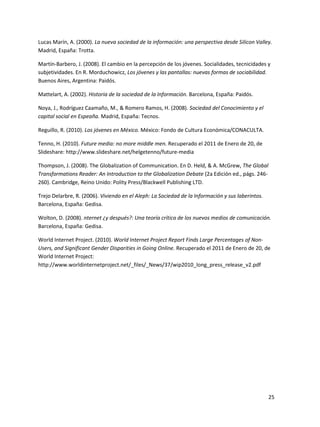 Lucas Marín, A. (2000). La nueva sociedad de la información: una perspectiva desde Silicon Valley.
Madrid, España: Trotta.
Martín-Barbero, J. (2008). El cambio en la percepción de los jóvenes. Socialidades, tecnicidades y
subjetividades. En R. Morduchowicz, Los jóvenes y las pantallas: nuevas formas de sociabilidad.
Buenos Aires, Argentina: Paidós.
Mattelart, A. (2002). Historia de la sociedad de la Información. Barcelona, España: Paidós.
Noya, J., Rodríguez Caamaño, M., & Romero Ramos, H. (2008). Sociedad del Conocimiento y el
capital social en Espeaña. Madrid, España: Tecnos.
Reguillo, R. (2010). Los jóvenes en México. México: Fondo de Cultura Económica/CONACULTA.
Tenno, H. (2010). Future media: no more middle men. Recuperado el 2011 de Enero de 20, de
Slideshare: http://www.slideshare.net/helgetenno/future-media
Thompson, J. (2008). The Globalization of Communication. En D. Held, & A. McGrew, The Global
Transformations Reader: An Introduction to the Globalization Debate (2a Edición ed., págs. 246260). Cambridge, Reino Unido: Polity Press/Blackwell Publishing LTD.
Trejo Delarbre, R. (2006). Viviendo en el Aleph: La Sociedad de la Información y sus laberintos.
Barcelona, España: Gedisa.
Wolton, D. (2008). nternet ¿y después?: Una teoría crítica de los nuevos medios de comunicación.
Barcelona, España: Gedisa.
World Internet Project. (2010). World Internet Project Report Finds Large Percentages of NonUsers, and Significant Gender Disparities in Going Online. Recuperado el 2011 de Enero de 20, de
World Internet Project:
http://www.worldinternetproject.net/_files/_News/37/wip2010_long_press_release_v2.pdf

25

 